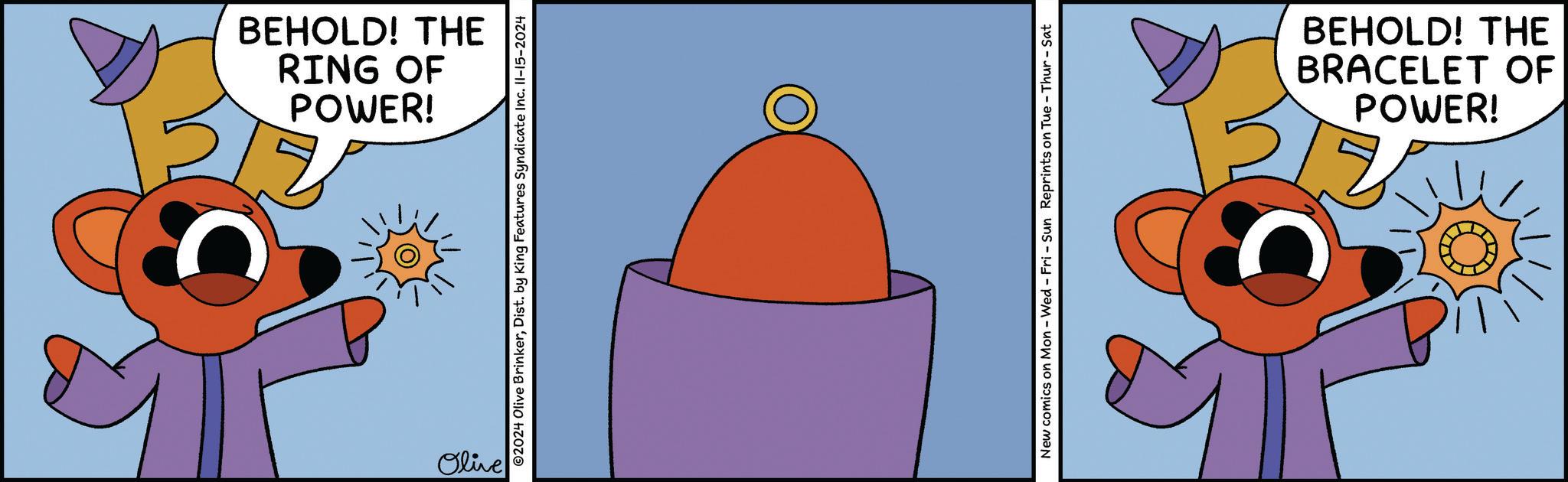 Graphics OCR: POWER! RING OF BEHOLD! THE Olive 02024 Olive BrinkerDist. by King Features Syndicate Inc. II-15-2024 New comics on Mon - Wed - Fri - Sun Reprints on Tue - Thur-Sat POWER! BRACELET OF BEHOLD! THE POWER ! RING OF BEHOLD ! THE Olive 02024 Olive BrinkerDist . by King Features Syndicate Inc. II - 15-2024 New comics on Mon - Wed - Fri - Sun Reprints on Tue - Thur - Sat POWER ! BRACELET OF BEHOLD ! THE