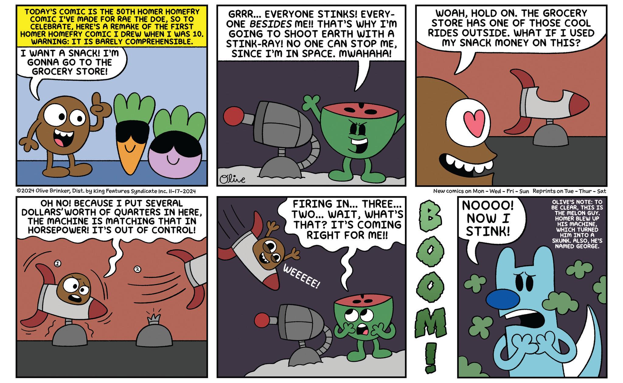 Art OCR: TODAY'S COMIC IS THE 50TH HOMER HOMEFRY COMIC I'VE MADE FOR RAE THE DOESO TO CELEBRATEHERE'S A REMAKE OF THE FIRST HOMER HOMEFRY COMIC I DREW WHEN I WAS 10. WARNING: IT IS BARELY COMPREHENSIBLE. I WANT A SNACK! I'M GONNA GO TO THE GROCERY STORE! GRRR... EVERYONE STINKS! EVERY- ONE BESIDES ME!! THAT'S WHY I'M GOING TO SHOOT EARTH WITH A STINK-RAY! NO ONE CAN STOP MESINCE I'M IN SPACE. MWAHAHA! WOAHHOLD ON. THE GROCERY STORE HAS ONE OF THOSE COOL RIDES OUTSIDE. WHAT IF I USED MY SNACK MONEY ON THIS? Olive FIRING IN... THREE... TWO... WAITWHAT'S THAT? IT'S COMING RIGHT FOR ME!! New comics on Mon - Wed - Fri - Sun Reprints on Tue - Thur - Sat NOOOO! NOW I STINK! OLIVE'S NOTE: TO BE CLEARTHIS IS THE MELON GUY. HOMER BLEW UP HIS MACHINEWHICH TURNED HIM INTO A SKUNK. ALSOHE'S NAMED GEORGE. 2024 Olive BrinkerDist. by King Features Syndicate Inc. 11-17-2024 OH NO! BECAUSE I PUT SEVERAL DOLLARS' WORTH OF QUARTERS IN HERETHE MACHINE IS MATCHING THAT IN HORSEPOWER! IT'S OUT OF CONTROL! WEEEEE! M 3 TODAY'S COMIC IS THE 50TH HOMER HOMEFRY COMIC I'VE MADE FOR RAE THE DOESO TO CELEBRATEHERE'S A REMAKE OF THE FIRST HOMER HOMEFRY COMIC I DREW WHEN I WAS 10 . WARNING : IT IS BARELY COMPREHENSIBLE . I WANT A SNACK ! I'M GONNA GO TO THE GROCERY STORE ! GRRR ... EVERYONE STINKS ! EVERY- ONE BESIDES ME !! THAT'S WHY I'M GOING TO SHOOT EARTH WITH A STINK - RAY ! NO ONE CAN STOP MESINCE I'M IN SPACE . MWAHAHA ! WOAHHOLD ON . THE GROCERY STORE HAS ONE OF THOSE COOL RIDES OUTSIDE . WHAT IF I USED MY SNACK MONEY ON THIS ? Olive FIRING IN ... THREE ... TWO ... WAITWHAT'S THAT ? IT'S COMING RIGHT FOR ME !! New comics on Mon - Wed - Fri - Sun Reprints on Tue - Thur - Sat NOOOO ! NOW I STINK ! OLIVE'S NOTE : TO BE CLEARTHIS IS THE MELON GUY . HOMER BLEW UP HIS MACHINEWHICH TURNED HIM INTO A SKUNK . ALSOHE'S NAMED GEORGE . 2024 Olive BrinkerDist . by King Features Syndicate Inc. 11-17-2024 OH NO ! BECAUSE I PUT SEVERAL DOLLARS ' WORTH OF QUARTERS IN HERETHE MACHINE IS MATCHING THAT IN HORSEPOWER ! IT'S OUT OF CONTROL ! WEEEEE ! M 3
