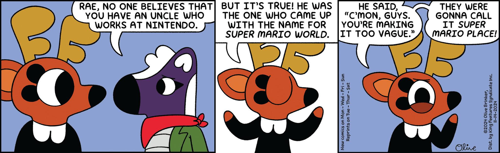 Drawing OCR: RAENO ONE BELIEVES THAT YOU HAVE AN UNCLE WHO WORKS AT NINTENDO. BG BUT IT'S TRUE! HE WAS THE ONE WHO CAME UP WITH THE NAME FOR SUPER MARIO WORLD. HE SAIDGUYS. YOU'RE MAKING IT TOO VAGUE." THEY WERE GONNA CALL IT SUPER MARIO PLACE! New comics on Mon - Wed - Fri - Sun Reprints on Tue Thur-Sat Olive ©2024 Olive BrinkerDist. by King Features Syndicate Inc. 11-14-2024 RAENO ONE BELIEVES THAT YOU HAVE AN UNCLE WHO WORKS AT NINTENDO . BG BUT IT'S TRUE ! HE WAS THE ONE WHO CAME UP WITH THE NAME FOR SUPER MARIO WORLD . HE SAID" C'MONGUYS . YOU'RE MAKING IT TOO VAGUE . " THEY WERE GONNA CALL IT SUPER MARIO PLACE ! New comics on Mon - Wed - Fri - Sun Reprints on Tue Thur - Sat Olive © 2024 Olive BrinkerDist . by King Features Syndicate Inc. 11-14-2024