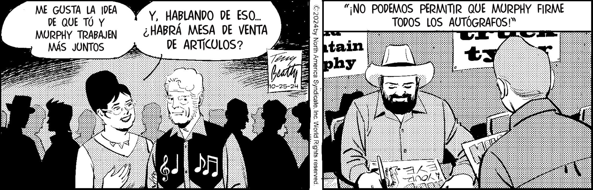 Event OCR: ME GUSTA LA IDEA DE QUE TÚ Y MURPHY TRABAJEN MÁS JUNTOS YHABLANDO DE ESO... ¿HABRÁ MESA DE VENTA DE ARTÍCULOS? Teny Beatty ? "¡NO PODEMOS PERMITIR QUE MURPHY FIRME tain phy TODOS LOS AUTÓGRAFOS!" C2024by North America SyndicateInc. World Rights reserved. ??? andl ME GUSTA LA IDEA DE QUE TÚ Y MURPHY TRABAJEN MÁS JUNTOS YHABLANDO DE ESO ... ¿ HABRÁ MESA DE VENTA DE ARTÍCULOS ? Teny Beatty ? " ¡ NO PODEMOS PERMITIR QUE MURPHY FIRME tain phy TODOS LOS AUTÓGRAFOS ! " C2024by North America SyndicateInc. World Rights reserved . ? ? ? andl