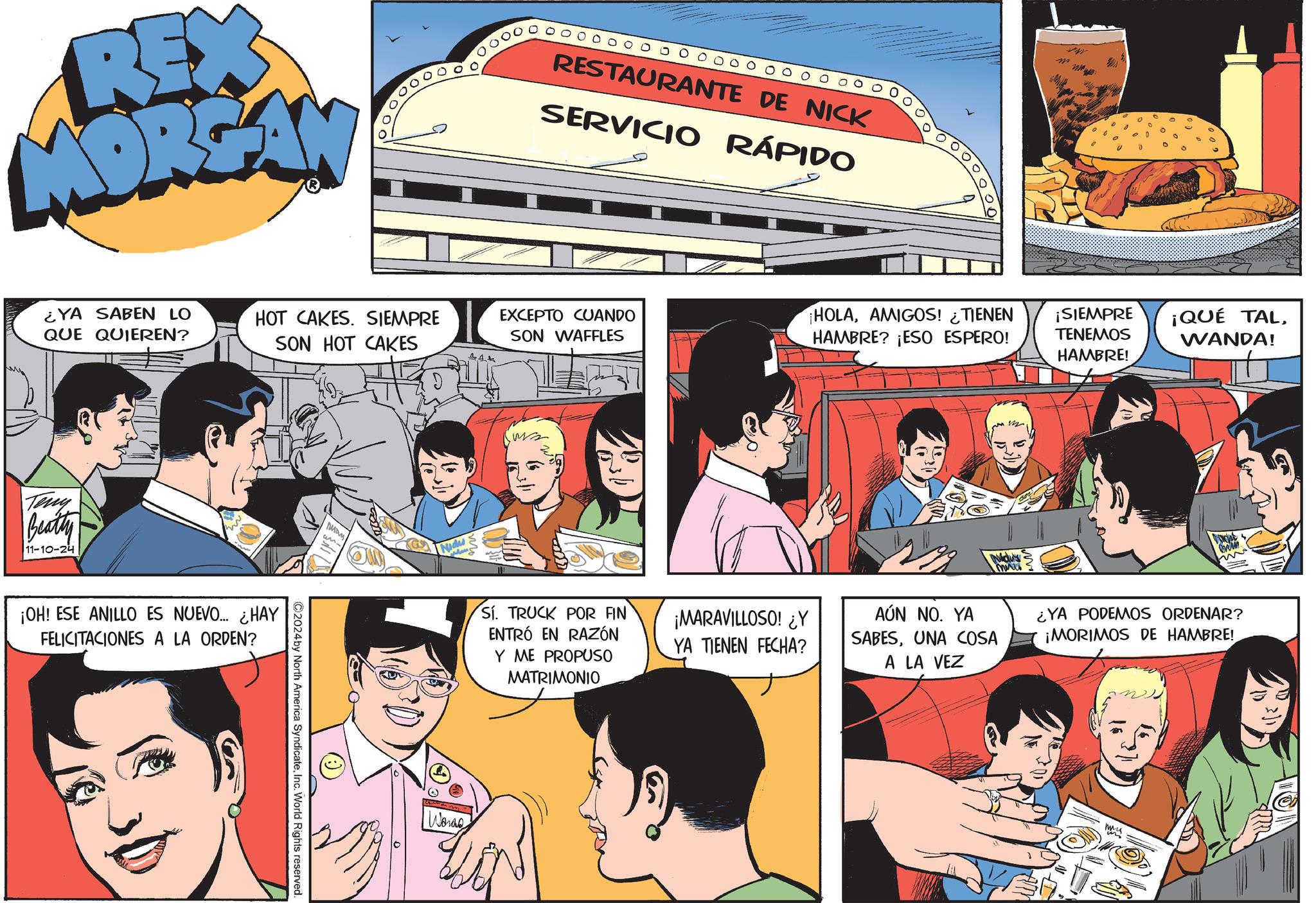 Illustration OCR: REX MORGAN ¿YA SABEN LO QUE QUIEREN? HOT CAKES. SIEMPRE SON HOT CAKES Teny Beatty 11-10-24 ¡OH! ESE ANILLO ES NUEVO... ¿HAY FELICITACIONES A LA ORDEN? ©2024by North America SyndicateInc. World Rights reserved. Nidu RESTAURANTE DE NICK SERVICIO RÁPIDO M EXCEPTO CUANDO SON WAFFLES ¡HOLAAMIGOS! ¿TIENEN HAMBRE? ¡ESO ESPERO! 44+ ¡SIEMPRE TENEMOS HAMBRE! ¡QUÉ TALWANDA! Words Sí. TRUCK POR FIN ENTRÓ EN RAZÓN Y ME PROPUSO MATRIMONIO Nidu's sich m ¡MARAVILLOSO! ¿Y YA TIENEN FECHA? AÚN NO. YA SABESUNA COSA A LA VEZ ¿YA PODEMOS ORDENAR? ¡MORIMOS DE HAMBRE! REX MORGAN ¿ YA SABEN LO QUE QUIEREN ? HOT CAKES . SIEMPRE SON HOT CAKES Teny Beatty 11-10-24 ¡ OH ! ESE ANILLO ES NUEVO ... ¿ HAY FELICITACIONES A LA ORDEN ? © 2024by North America SyndicateInc. World Rights reserved . Nidu RESTAURANTE DE NICK SERVICIO RÁPIDO M EXCEPTO CUANDO SON WAFFLES ¡ HOLAAMIGOS ! ¿ TIENEN HAMBRE ? ¡ ESO ESPERO ! 44+ ¡ SIEMPRE TENEMOS HAMBRE ! ¡ QUÉ TALWANDA ! Words Sí . TRUCK POR FIN ENTRÓ EN RAZÓN Y ME PROPUSO MATRIMONIO Nidu's sich m ¡ MARAVILLOSO ! ¿ Y YA TIENEN FECHA ? AÚN NO . YA SABESUNA COSA A LA VEZ ¿ YA PODEMOS ORDENAR ? ¡ MORIMOS DE HAMBRE !