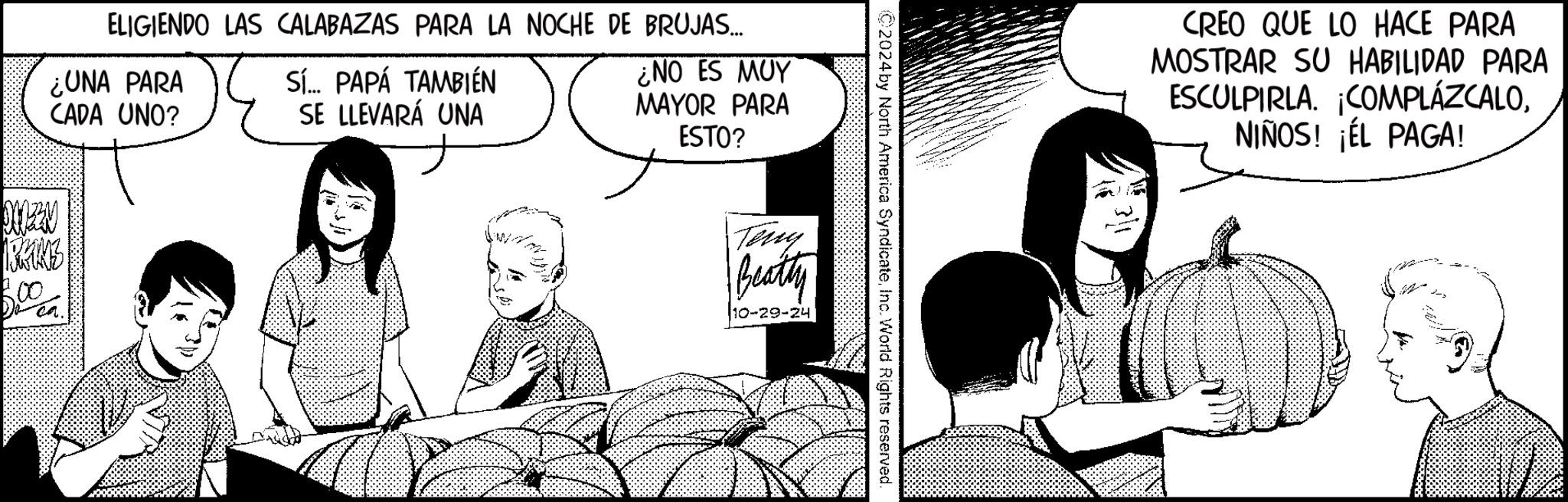 Sharing OCR: ELIGIENDO LAS CALABAZAS PARA LA NOCHE DE BRUJAS... ¿UNA PARA CADA UNO? Sí... PAPÁ TAMBIÉN SE LLEVARÁ UNA ¿NO ES MUY MAYOR PARA ESTO? 800 ©2024 by North America SyndicateInc. World Rights reserved. Terry Beatty 10-29-24 CREO QUE LO HACE PARA MOSTRAR SU HABILIDAD PARA ESCULPIRLA. ¡COMPLÁZCALONIÑOS! ¡ÉL PAGA! ELIGIENDO LAS CALABAZAS PARA LA NOCHE DE BRUJAS ... ¿ UNA PARA CADA UNO ? Sí ... PAPÁ TAMBIÉN SE LLEVARÁ UNA ¿ NO ES MUY MAYOR PARA ESTO ? 800 © 2024 by North America SyndicateInc. World Rights reserved . Terry Beatty 10-29-24 CREO QUE LO HACE PARA MOSTRAR SU HABILIDAD PARA ESCULPIRLA . ¡ COMPLÁZCALONIÑOS ! ¡ ÉL PAGA !