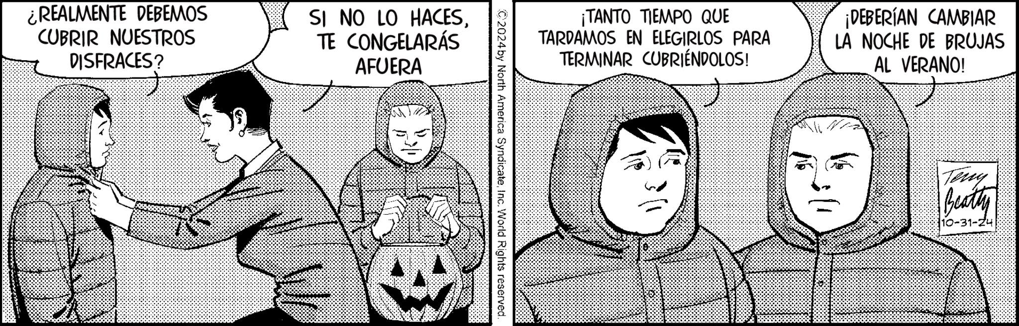 Art OCR: ¿REALMENTE DEBEMOS CUBRIR NUESTROS DISFRACES? SI NO LO HACESTE CONGELARÁS AFUERA ¡TANTO TIEMPO QUE TARDAMOS EN ELEGIRLOS PARA TERMINAR CUBRIÉNDOLOS! ¡DEBERÍAN CAMBIAR LA NOCHE DE BRUJAS AL VERANO! C2024 by North America SyndicateInc. World Rights reserved. Teny Beatty 10-31-24 ¿ REALMENTE DEBEMOS CUBRIR NUESTROS DISFRACES ? SI NO LO HACESTE CONGELARÁS AFUERA ¡ TANTO TIEMPO QUE TARDAMOS EN ELEGIRLOS PARA TERMINAR CUBRIÉNDOLOS ! ¡ DEBERÍAN CAMBIAR LA NOCHE DE BRUJAS AL VERANO ! C2024 by North America SyndicateInc. World Rights reserved . Teny Beatty 10-31-24