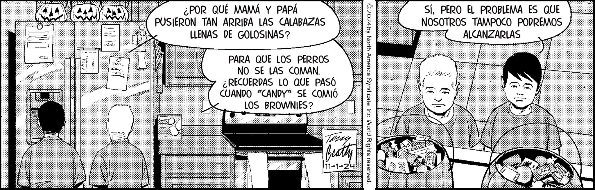 Conversation OCR: ¿POR QUÉ MAMÁ Y PAPÁ PUSIERON TAN ARRIBA LAS CALABAZAS LLENAS DE GOLOSINAS? PARA QUE LOS PERROS NO SE LAS COMAN. ¿RECUERDAS LO QUE PASÓ CUANDO "CANDY" SE COMIÓ LOS BROWNIES? SíPERO EL PROBLEMA ES QUE NOSOTROS TAMPOCO PODREMOS ALCANZARLAS 2024 by North America SyndicateInc. World Rights reserved. Teny Beatty 11-1-248 ¿ POR QUÉ MAMÁ Y PAPÁ PUSIERON TAN ARRIBA LAS CALABAZAS LLENAS DE GOLOSINAS ? PARA QUE LOS PERROS NO SE LAS COMAN . ¿ RECUERDAS LO QUE PASÓ CUANDO " CANDY " SE COMIÓ LOS BROWNIES ? SíPERO EL PROBLEMA ES QUE NOSOTROS TAMPOCO PODREMOS ALCANZARLAS 2024 by North America SyndicateInc. World Rights reserved . Teny Beatty 11-1-248
