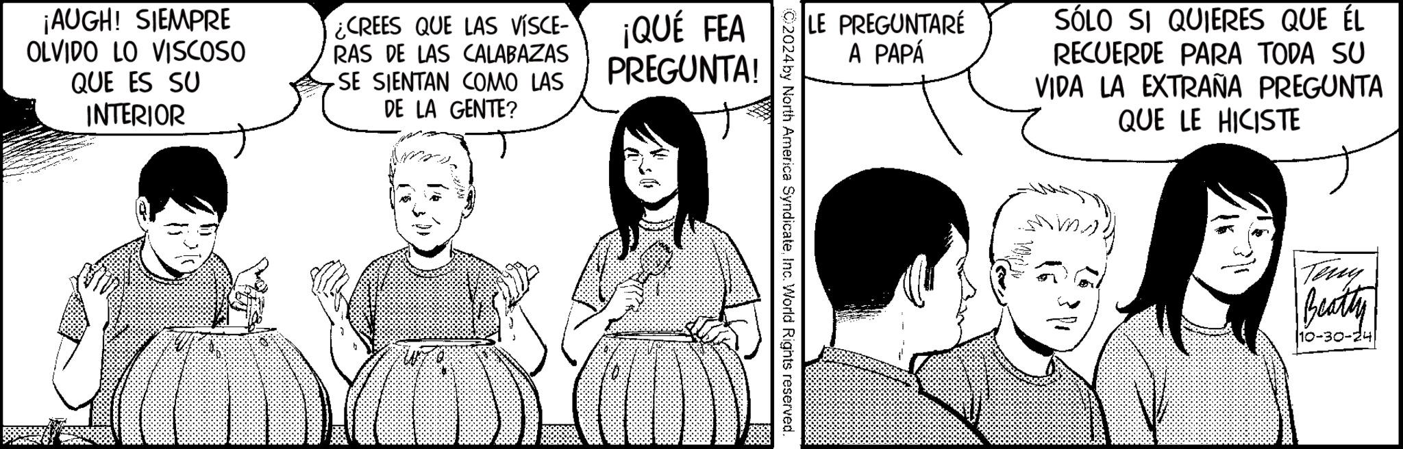 Line OCR: ¡AUGH! SIEMPRE OLVIDO LO VISCOSO QUE ES SU INTERIOR ¿CREES QUE LAS VÍSCE- RAS DE LAS CALABAZAS SE SIENTAN COMO LAS DE LA GENTE? ¡QUÉ FEA PREGUNTA! ADR LE PREGUNTARÉ A PAPÁ ©2024 by North America SyndicateInc. World Rights reserved. SÓLO SI QUIERES QUE ÉL RECUERDE PARA TODA SU VIDA LA EXTRAÑA PREGUNTA QUE LE HICISTE Teny Beatty 10-30-24 ¡ AUGH ! SIEMPRE OLVIDO LO VISCOSO QUE ES SU INTERIOR ¿ CREES QUE LAS VÍSCE- RAS DE LAS CALABAZAS SE SIENTAN COMO LAS DE LA GENTE ? ¡ QUÉ FEA PREGUNTA ! ADR LE PREGUNTARÉ A PAPÁ © 2024 by North America SyndicateInc. World Rights reserved . SÓLO SI QUIERES QUE ÉL RECUERDE PARA TODA SU VIDA LA EXTRAÑA PREGUNTA QUE LE HICISTE Teny Beatty 10-30-24