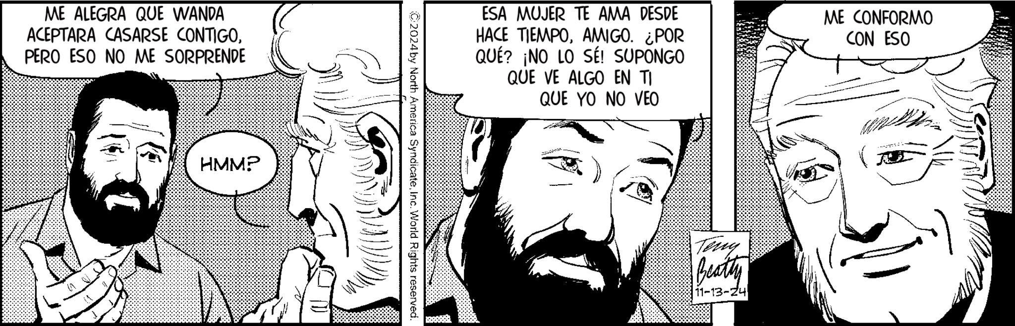 Art OCR: ME ALEGRA QUE WANDA ACEPTARA CASARSE CONTIGOPERO ESO NO ME SORPRENDE ? 1 HMMP ESA MUJER TE AMA DESDE HACE TIEMPOAMIGO. ¿POR QUÉ? ¡NO LO SÉ! SUPONGO QUE VE ALGO EN TI QUE YO NO VEO ME CONFORMO CON ESO C2024 by North America SyndicateInc. World Rights reserved. Teng Beatty 11-13-24 ME ALEGRA QUE WANDA ACEPTARA CASARSE CONTIGOPERO ESO NO ME SORPRENDE ? 1 HMMP ESA MUJER TE AMA DESDE HACE TIEMPOAMIGO . ¿ POR QUÉ ? ¡ NO LO SÉ ! SUPONGO QUE VE ALGO EN TI QUE YO NO VEO ME CONFORMO CON ESO C2024 by North America SyndicateInc. World Rights reserved . Teng Beatty 11-13-24