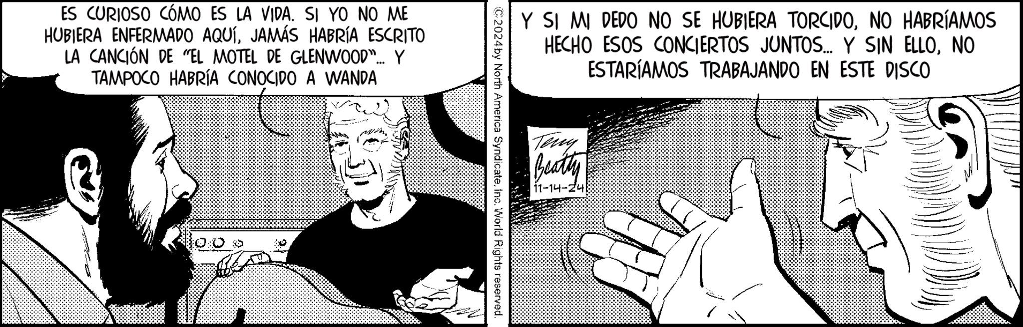 Illustration OCR: ES CURIOSO CÓMO ES LA VIDA. SI YO NO ME HUBIERA ENFERMADO AQUÍJAMÁS HABRÍA ESCRITO LA CANCIÓN DE "EL MOTEL DE GLENWOOD"... Y TAMPOCO HABRÍA CONOCIDO A WANDA Y SI MI DEDO NO SE HUBIERA TORCIDONO HABRÍAMOS HECHO ESOS CONCIERTOS JUNTOS.... Y SIN ELLONO ESTARÍAMOS TRABAJANDO EN ESTE DISCO Teng Beatty 11-14-24 C2024 by North America SyndicateInc. World Rights reserved. ES CURIOSO CÓMO ES LA VIDA . SI YO NO ME HUBIERA ENFERMADO AQUÍJAMÁS HABRÍA ESCRITO LA CANCIÓN DE " EL MOTEL DE GLENWOOD " ... Y TAMPOCO HABRÍA CONOCIDO A WANDA Y SI MI DEDO NO SE HUBIERA TORCIDONO HABRÍAMOS HECHO ESOS CONCIERTOS JUNTOS .... Y SIN ELLONO ESTARÍAMOS TRABAJANDO EN ESTE DISCO Teng Beatty 11-14-24 C2024 by North America SyndicateInc. World Rights reserved .