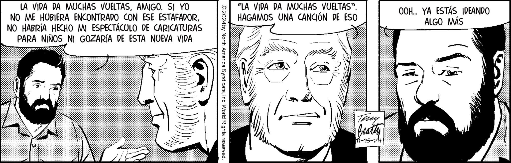 Mouth OCR: LA VIDA DA MUCHAS VUELTASAMIGO. SI YO NO ME HUBIERA ENCONTRADO CON ESE ESTAFADORNO HABRÍA HECHO MI ESPECTÁCULO DE CARICATURAS PARA NIÑOS NI GOZARÍA DE ESTA NUEVA VIDA "LA VIDA DA MUCHAS VUELTAS". HAGAMOS UNA CANCIÓN DE ESO C/2024 by North America SyndicateInc. World Rights reserved. OOH... YA ESTÁS IDEANDO ALGO MÁS Teny Beatty 11-15-24 LA VIDA DA MUCHAS VUELTASAMIGO . SI YO NO ME HUBIERA ENCONTRADO CON ESE ESTAFADORNO HABRÍA HECHO MI ESPECTÁCULO DE CARICATURAS PARA NIÑOS NI GOZARÍA DE ESTA NUEVA VIDA " LA VIDA DA MUCHAS VUELTAS " . HAGAMOS UNA CANCIÓN DE ESO C / 2024 by North America SyndicateInc. World Rights reserved . OOH ... YA ESTÁS IDEANDO ALGO MÁS Teny Beatty 11-15-24