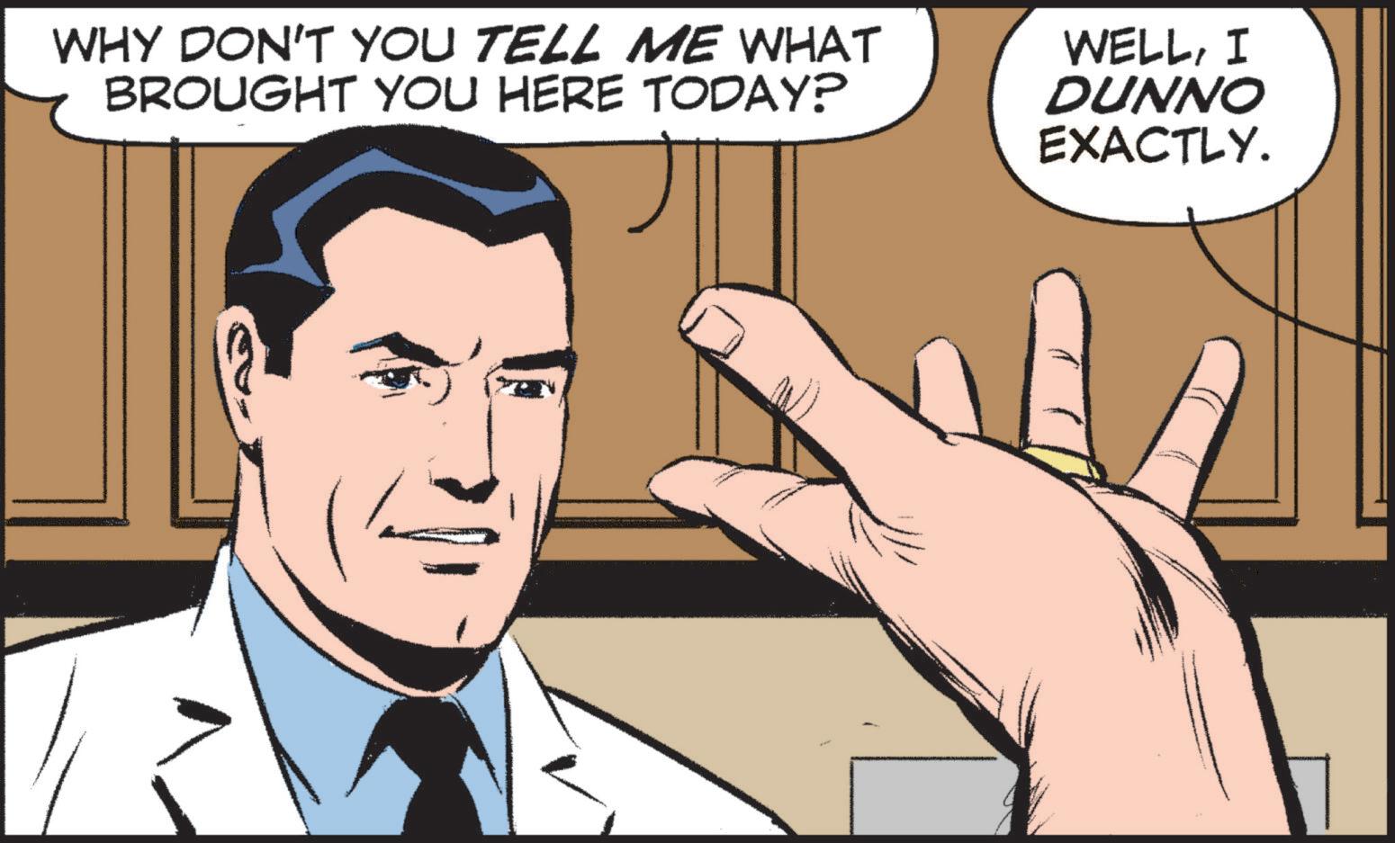Font OCR: WHY DON'T YOU TELL ME WHAT BROUGHT YOU HERE TODAY? WELLI DUNNO EXACTLY. WHY DON'T YOU TELL ME WHAT BROUGHT YOU HERE TODAY ? WELLI DUNNO EXACTLY .