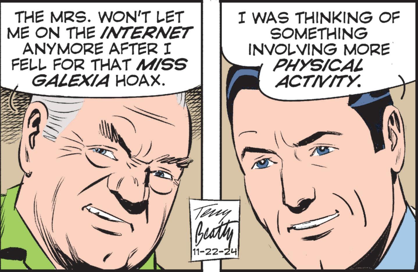 Vertebrate OCR: THE MRS. WON'T LET ME ON THE INTERNET ANYMORE AFTER I FELL FOR THAT MISS GALEXIA HOAX. I WAS THINKING OF SOMETHING INVOLVING MORE PHYSICAL ACTIVITY. Teny Beatty 11-22-24 THE MRS . WON'T LET ME ON THE INTERNET ANYMORE AFTER I FELL FOR THAT MISS GALEXIA HOAX . I WAS THINKING OF SOMETHING INVOLVING MORE PHYSICAL ACTIVITY . Teny Beatty 11-22-24