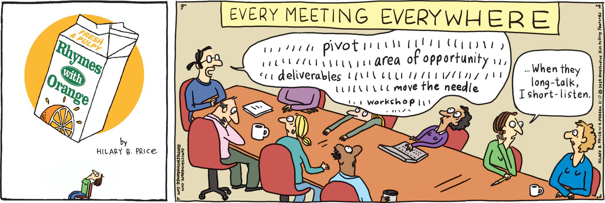 Humour OCR: & PULPY FRESH Rhymes with Orange by HILARY B. PRICE gr RHYMESWITHORANGE.COM COMICSKINGDOM.COM EVERY MEETING EVERYWHERE " pivot!!!!!!! !!! " ((()1) marea of opportunity !!"I deliverables | | | / // / // } / lllllllll move the needle 1. I workshop 111 When they I short-listen. long-talkHILARY B. PRICE w/ R. PERERA 11.17 2024 RWO Studios Dist. by king Features & PULPY FRESH Rhymes with Orange by HILARY B. PRICE gr RHYMESWITHORANGE.COM COMICSKINGDOM.COM EVERY MEETING EVERYWHERE " pivot !!!!!!! !!! " ( ( ( ) 1 ) marea of opportunity !!" I deliverables | | | / // / // } / lllllllll move the needle 1. I workshop 111 When they I short - listen . long - talkHILARY B. PRICE w / R. PERERA 11.17 2024 RWO Studios Dist . by king Features