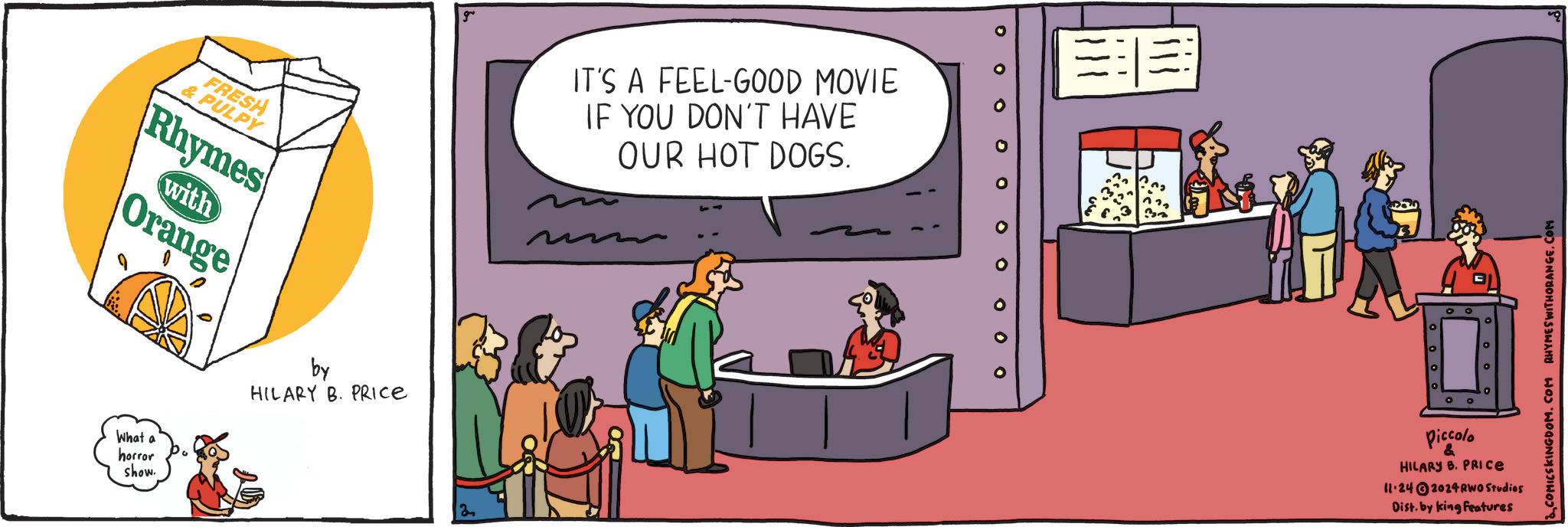 Fictional character OCR: FRESH & PULPY Rhymes Orange with What a horror show. by HILARY B. PRICE g IT'S A FEEL-GOOD MOVIE IF YOU DON'T HAVE OUR HOT DOGS. 000 o 0 o O Piccolo & HILARY B. PRICE 11-24 2024 RWO Studios Dist. by king Features 2. COMICSKINGDOM.COM RHYMES WITHORANGE.COM FRESH & PULPY Rhymes Orange with What a horror show . by HILARY B. PRICE g IT'S A FEEL - GOOD MOVIE IF YOU DON'T HAVE OUR HOT DOGS . 000 o 0 o O Piccolo & HILARY B. PRICE 11-24 2024 RWO Studios Dist . by king Features 2. COMICSKINGDOM.COM RHYMES WITHORANGE.COM