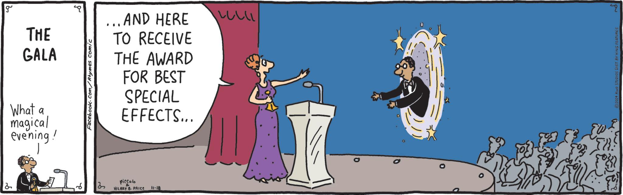 Humour OCR: g THE GALA What a magical evening! Facebook.com/Rhymes comic 35 ...AND HERE ??? TO RECEIVE THE AWARD FOR BEST SPECIAL EFFECTS... piccolo HILARY B. PRICE 11-18 0 2024 RWO STUDIOS DIST. BY KING FEATURES g THE GALA What a magical evening ! Facebook.com/Rhymes comic 35 ... AND HERE ??? TO RECEIVE THE AWARD FOR BEST SPECIAL EFFECTS ... piccolo HILARY B. PRICE 11-18 0 2024 RWO STUDIOS DIST . BY KING FEATURES