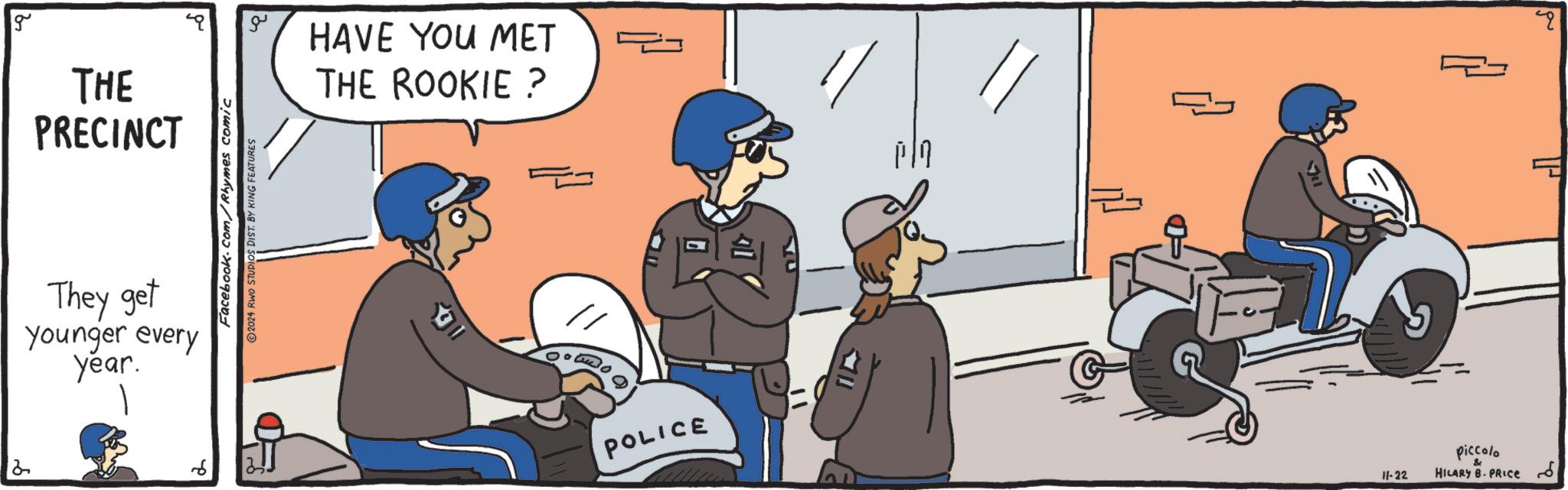 Illustration OCR: 2 g THE PRECINCT They get younger every year. Facebook.com/Rhymes comic 2024 RWO STUDIOS DIST. BY KING FEATURES ?? HAVE YOU MET THE ROOKIE ? POLICE Pl { piccolo 11-22 & HILARY B. PRICE ??? 2 2 g THE PRECINCT They get younger every year . Facebook.com/Rhymes comic 2024 RWO STUDIOS DIST . BY KING FEATURES ?? HAVE YOU MET THE ROOKIE ? POLICE Pl { piccolo 11-22 & HILARY B. PRICE ??? 2