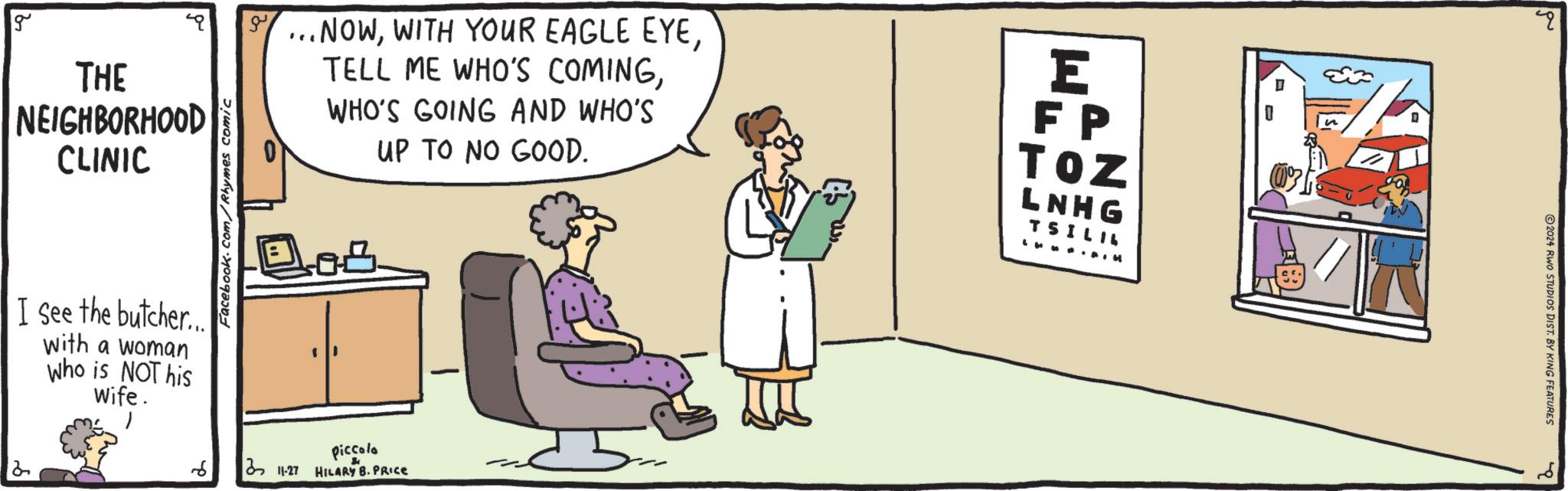 Humour OCR: 2 g THE NEIGHBORHOOD CLINIC I see the butcher... with a woman Who is NOT his Wife. 6 Facebook.com/Rhymes comic ...NOWWHO'S GOING AND WHO'S UP TO NO GOOD. E FP TOZ LNHG TSILIL ?? Piccolo 3 11-27 HILARY B. PRICE 2 2024 RWO STUDIOS DIST. BY KING FEATURES 2 g THE NEIGHBORHOOD CLINIC I see the butcher ... with a woman Who is NOT his Wife . 6 Facebook.com/Rhymes comic ... NOWWITH YOUR EAGLE EYETELL ME WHO'S COMINGWHO'S GOING AND WHO'S UP TO NO GOOD . E FP TOZ LNHG TSILIL ? ? Piccolo 3 11-27 HILARY B. PRICE 2 2024 RWO STUDIOS DIST . BY KING FEATURES