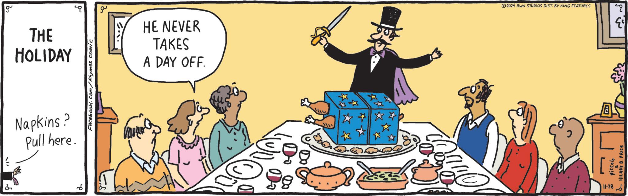 Event OCR: g THE HOLIDAY Napkins? Pull here. ? Facebook.com/Rhymes comic ?? ?.? HE NEVER TAKES A DAY OFF. 2024 RWO STUDIOS DIST. BY KING FEATURES q 11-28 HILARY B. PRICE $3 g THE HOLIDAY Napkins ? Pull here . ? Facebook.com/Rhymes comic ?? ? . ? HE NEVER TAKES A DAY OFF . 2024 RWO STUDIOS DIST . BY KING FEATURES q 11-28 HILARY B. PRICE $ 3