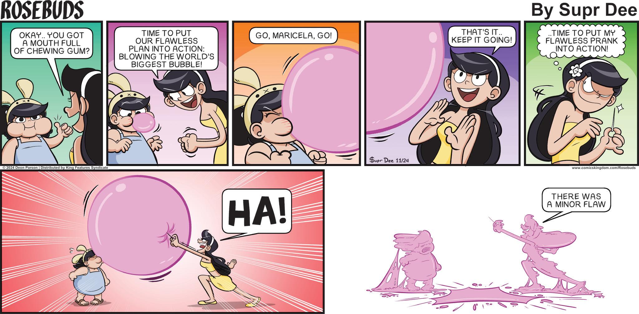 Magenta OCR: ROSEBUDS OKAY. YOU GOT A MOUTH FULL OF CHEWING GUM? TIME TO PUT OUR FLAWLESS PLAN INTO ACTION: BLOWING THE WORLD'S BIGGEST BUBBLE! ©2024 Deon Parson | Distributed by King Features Syndicate GOGO! HA! Supr Dee 11/24 THAT'S IT.. KEEP IT GOING! By Supr Dee ..TIME TO PUT MY FLAWLESS PRANK INTO ACTION! www.comicskingdom.com/Rosebuds THERE WAS A MINOR FLAW ROSEBUDS OKAY . YOU GOT A MOUTH FULL OF CHEWING GUM ? TIME TO PUT OUR FLAWLESS PLAN INTO ACTION : BLOWING THE WORLD'S BIGGEST BUBBLE ! © 2024 Deon Parson | Distributed by King Features Syndicate GOGO ! HA ! Supr Dee 11/24 THAT'S IT .. KEEP IT GOING ! By Supr Dee ..TIME TO PUT MY FLAWLESS PRANK INTO ACTION ! www.comicskingdom.com/Rosebuds THERE WAS A MINOR FLAW
