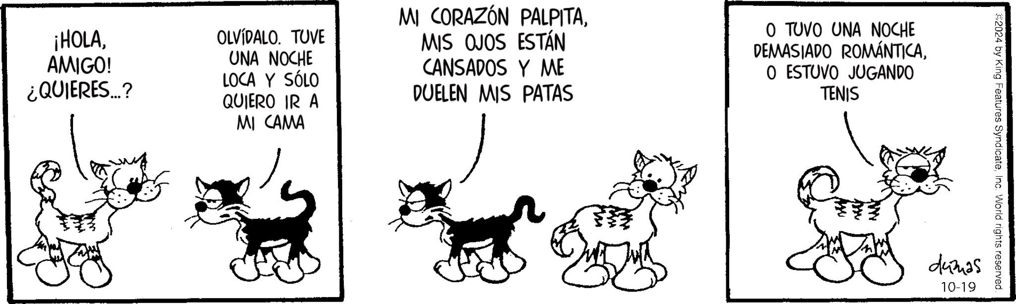 Working animal OCR: ¡HOLAAMIGO! ¿QUIERES...? OLVIDALO. TUVE UNA NOCHE LOCA Y SÓLO QUIERO IR A MI CAMA MI CORAZÓN PALPITAMIS OJOS ESTÁN CANSADOS Y ME DUELEN MIS PATAS O TUVO UNA NOCHE DEMASIADO ROMÁNTICAO ESTUVO JUGANDO TENIS $2024 by King Features SyndicateInc. World rights reserved. dumas 10-19 ¡ HOLAAMIGO ! ¿ QUIERES ... ? OLVIDALO . TUVE UNA NOCHE LOCA Y SÓLO QUIERO IR A MI CAMA MI CORAZÓN PALPITAMIS OJOS ESTÁN CANSADOS Y ME DUELEN MIS PATAS O TUVO UNA NOCHE DEMASIADO ROMÁNTICAO ESTUVO JUGANDO TENIS $ 2024 by King Features SyndicateInc. World rights reserved . dumas 10-19