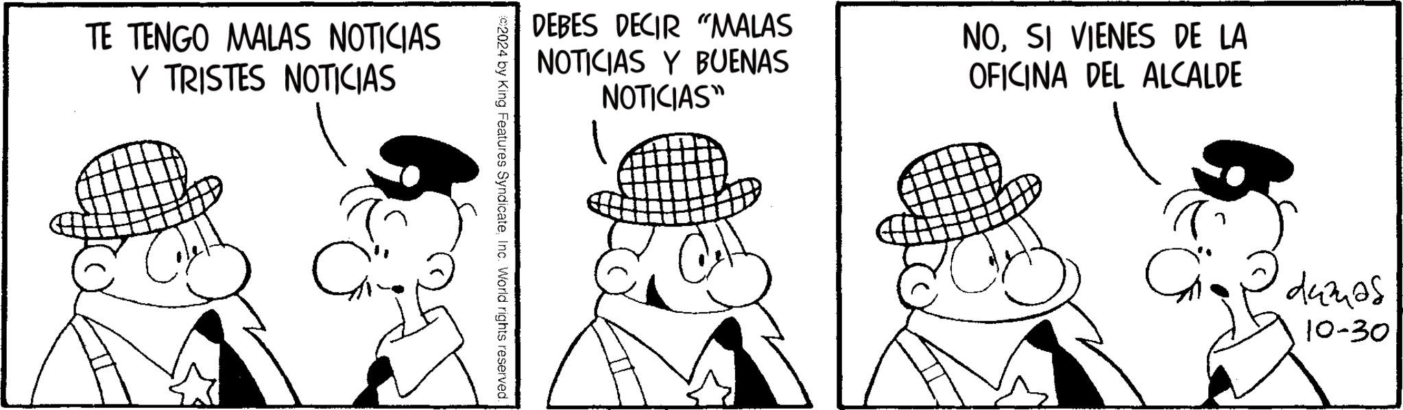 Art OCR: TE TENGO MALAS NOTICIAS Y TRISTES NOTICIAS DEBES DECIR "MALAS NOTICIAS Y BUENAS NOTICIAS" NOSI VIENES DE LA OFICINA DEL ALCALDE ©2024 by King Features SyndicateInc. World rights reserved. damas 10-30 TE TENGO MALAS NOTICIAS Y TRISTES NOTICIAS DEBES DECIR " MALAS NOTICIAS Y BUENAS NOTICIAS " NOSI VIENES DE LA OFICINA DEL ALCALDE © 2024 by King Features SyndicateInc. World rights reserved . damas 10-30