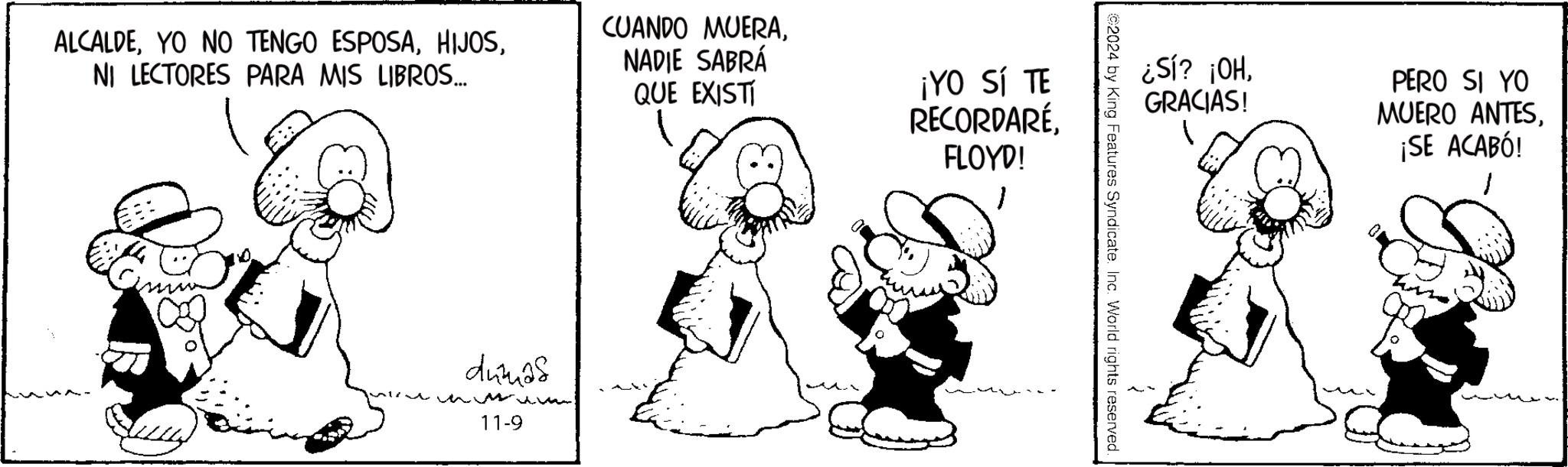Snout OCR: ALCALDENI LECTORES PARA MIS LIBROS... CUANDO MUERANADIE SABRÁ QUE EXISTI ¡YO SÍ TE RECORDARÉFLOYD! dumas 11-9 ¿SÍ? ¡OHGRACIAS! PERO SI YO MUERO ANTES¡SE ACABÓ! ©2024 by King Features Syndicate. Inc. World rights reserved. ALCALDEYO NO TENGO ESPOSANI LECTORES PARA MIS LIBROS ... CUANDO MUERANADIE SABRÁ QUE EXISTI ¡ YO SÍ TE RECORDARÉFLOYD ! dumas 11-9 ¿ SÍ ? ¡ OHGRACIAS ! PERO SI YO MUERO ANTES¡ SE ACABÓ ! © 2024 by King Features Syndicate . Inc. World rights reserved .