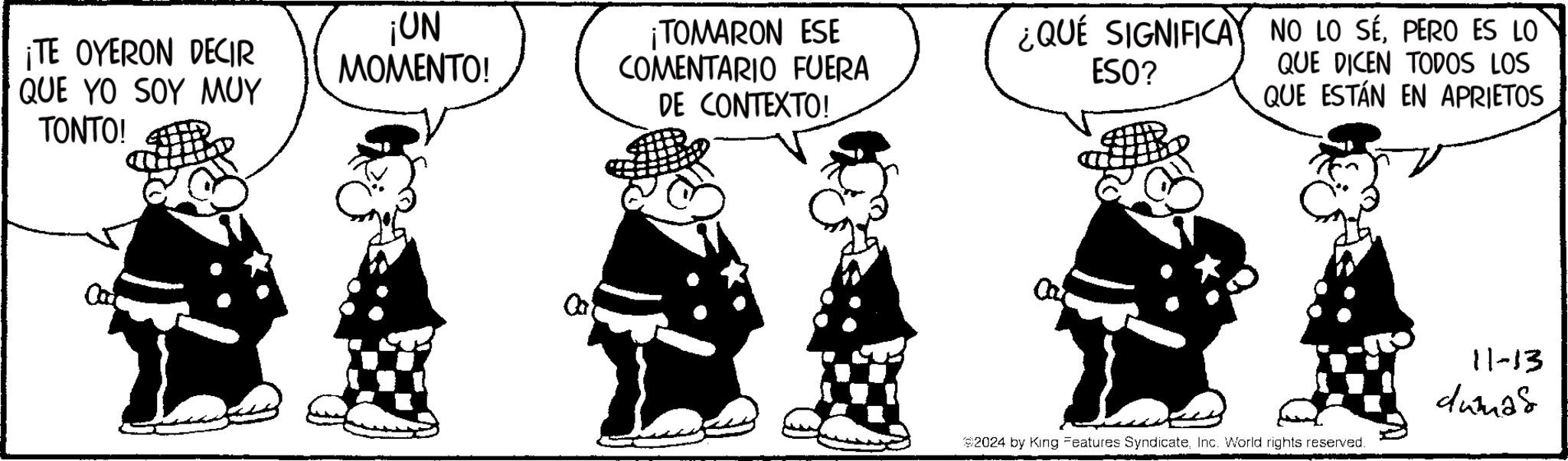 Line OCR: ¡TE OYERON DECIR QUE YO SOY MUY TONTO! ¡UN MOMENTO! ¡TOMARON ESE COMENTARIO FUERA DE CONTEXTO! ¿QUE SIGNIFICAY NO LO SÉPERO ES LO ESO? QUE DICEN TODOS LOS QUE ESTÁN EN APRIETOS 0 #2024 by King Features SyndicateInc. World rights reserved. 11-13 dumas ¡ TE OYERON DECIR QUE YO SOY MUY TONTO ! ¡ UN MOMENTO ! ¡ TOMARON ESE COMENTARIO FUERA DE CONTEXTO ! ¿ QUE SIGNIFICAY NO LO SÉPERO ES LO ESO ? QUE DICEN TODOS LOS QUE ESTÁN EN APRIETOS 0 # 2024 by King Features SyndicateInc. World rights reserved . 11-13 dumas