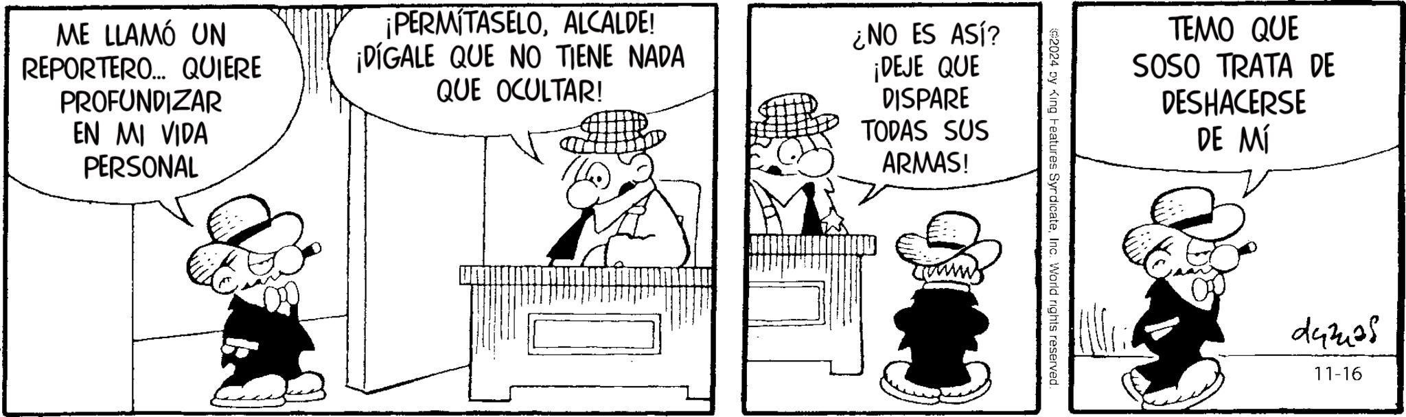 Human body OCR: ME LLAMÓ UN REPORTERO... QUIERE PROFUNDIZAR EN MI VIDA PERSONAL ¡PERMITASELOALCALDE! ¡DIGALE QUE NO TIENE NADA QUE OCULTAR! ¿NO ES ASÍ? ¡DEJE QUE DISPARE TODAS SUS ARMAS! TEMO QUE SOSO TRATA DE DESHACERSE DE MÍ 92024 by King Features SyrdicateInc. World rights reserved. 243405 11-16 ME LLAMÓ UN REPORTERO ... QUIERE PROFUNDIZAR EN MI VIDA PERSONAL ¡ PERMITASELOALCALDE ! ¡ DIGALE QUE NO TIENE NADA QUE OCULTAR ! ¿ NO ES ASÍ ? ¡ DEJE QUE DISPARE TODAS SUS ARMAS ! TEMO QUE SOSO TRATA DE DESHACERSE DE MÍ 92024 by King Features SyrdicateInc. World rights reserved . 243405 11-16