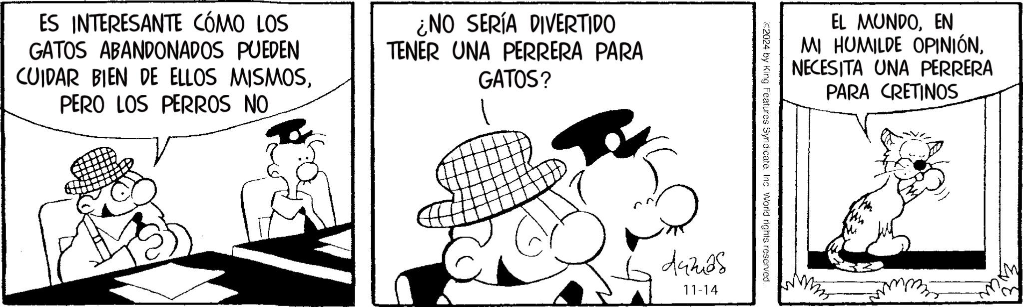 Rectangle OCR: ES INTERESANTE CÓMO LOS GATOS ABANDONADOS PUEDEN CUIDAR BIEN DE ELLOS MISMOSPERO LOS PERROS NO ¿NO SERÍA DIVERTIDO TENER UNA PERRERA PARA GATOS? EL MUNDOEN MI HUMILDE OPINIÓNNECESITA UNA PERRERA PARA CRETINOS C2024 by King Features Syndicate. Inc. World rights reserved. Aazas 11-14 Mmm ES INTERESANTE CÓMO LOS GATOS ABANDONADOS PUEDEN CUIDAR BIEN DE ELLOS MISMOSPERO LOS PERROS NO ¿ NO SERÍA DIVERTIDO TENER UNA PERRERA PARA GATOS ? EL MUNDOEN MI HUMILDE OPINIÓNNECESITA UNA PERRERA PARA CRETINOS C2024 by King Features Syndicate . Inc. World rights reserved . Aazas 11-14 Mmm