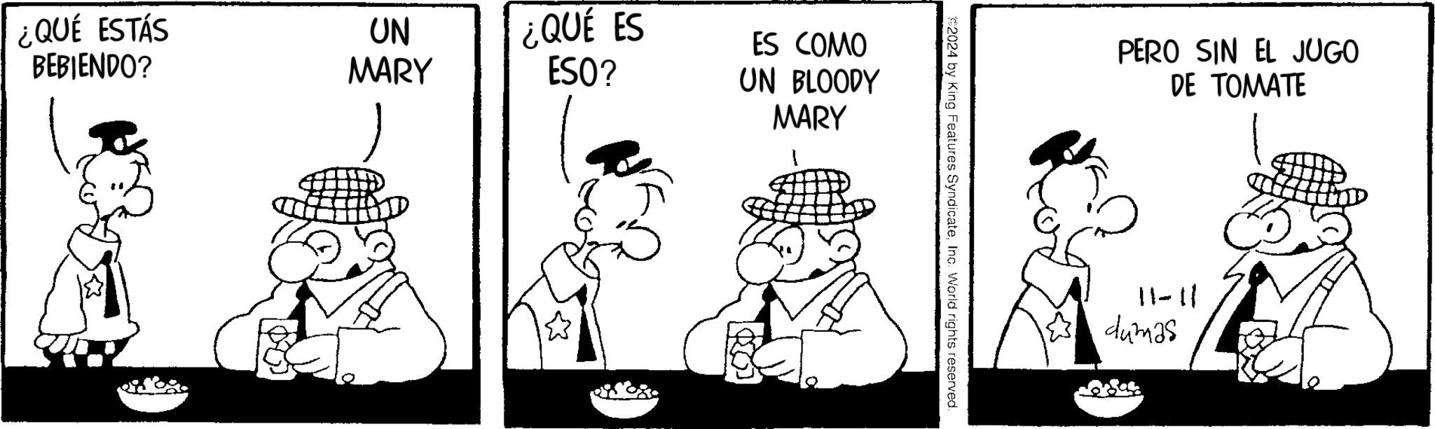 Fictional character OCR: ¿QUÉ ESTÁS BEBIENDO? UN MARY ¿QUÉ ES ESO? ES COMO UN BLOODY MARY ? 2024 by King Features SyndicateInc. World rights reserved. PERO SIN EL JUGO DE TOMATE 11-11 dumas ¿ QUÉ ESTÁS BEBIENDO ? UN MARY ¿ QUÉ ES ESO ? ES COMO UN BLOODY MARY ? 2024 by King Features SyndicateInc. World rights reserved . PERO SIN EL JUGO DE TOMATE 11-11 dumas