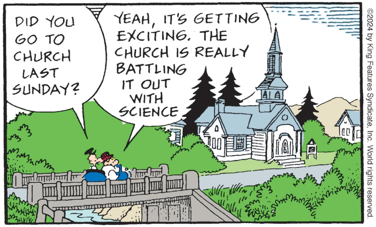 Tree OCR: AA DID YOU GO TO CHURCH LAST SUNDAY? M ? YEAHIT'S GETTING EXCITING. THE CHURCH IS REALLY BATTLING IT OUT WITH SCIENCE ©2024 by King Features SyndicateInc. World rights reserved. ? AA DID YOU GO TO CHURCH LAST SUNDAY ? M ? YEAHIT'S GETTING EXCITING . THE CHURCH IS REALLY BATTLING IT OUT WITH SCIENCE © 2024 by King Features SyndicateInc. World rights reserved . ?