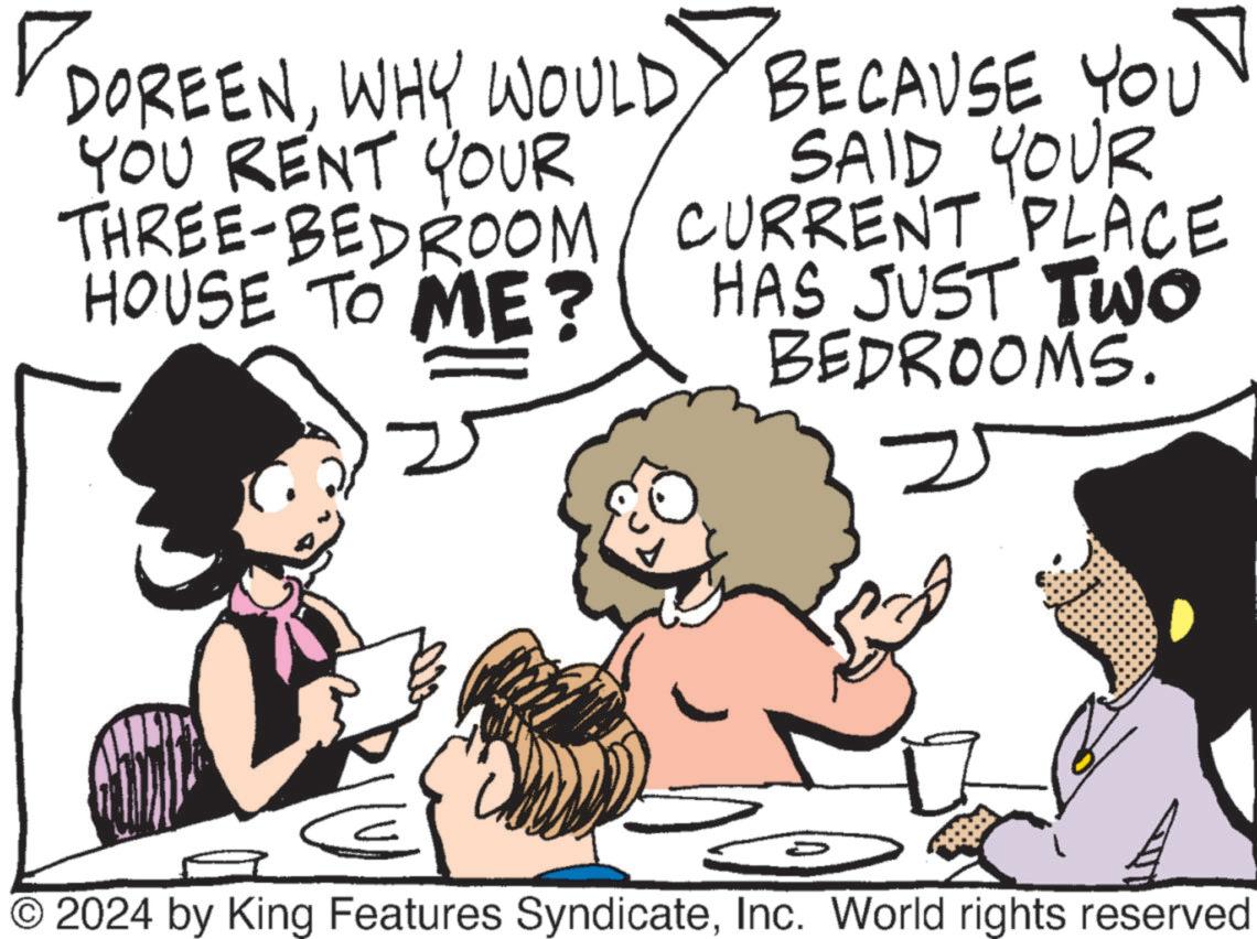 Gesture OCR: ? DOREENWHY WOULD BECAUSE YOU YOU RENT YOUR THREE-BEDROOM HOUSE TO ME? SAID YOUR CURRENT PLACE HAS JUST TWO BEDROOMS. © 2024 by King Features SyndicateInc. World rights reserved ? DOREENWHY WOULD BECAUSE YOU YOU RENT YOUR THREE - BEDROOM HOUSE TO ME ? SAID YOUR CURRENT PLACE HAS JUST TWO BEDROOMS . © 2024 by King Features SyndicateInc. World rights reserved