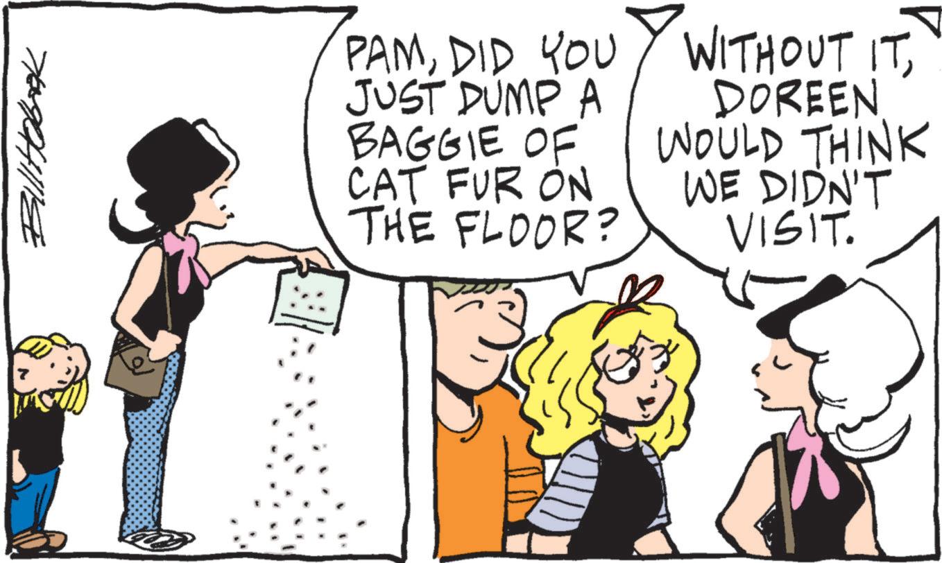 People OCR: 7 Bill Hobok PAMDID YOU JUST DUMP A BAGGIE OF CAT FUR ON THE FLOOR? WITHOUT ITDOREEN WOULD THINK WE DIDN'T VISIT. 7 Bill Hobok PAMDID YOU JUST DUMP A BAGGIE OF CAT FUR ON THE FLOOR ? WITHOUT ITDOREEN WOULD THINK WE DIDN'T VISIT .