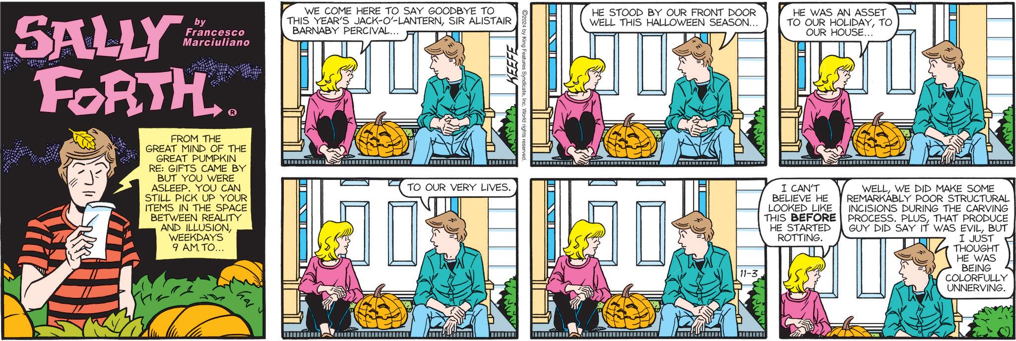Sharing OCR: SALLY by Francesco Marciuliano FORTH WE COME HERE TO SAY GOODBYE TO THIS YEAR'S JACK-O'-LANTERNSIR ALISTAIR BARNABY PERCIVAL... 2024 by King Fea KEEFEInc. World rights reserved FROM THE GREAT MIND OF THE GREAT PUMPKIN RE: GIFTS CAME BY BUT YOU WERE ASLEEP. YOU CAN STILL PICK UP YOUR ITEMS IN THE SPACE BETWEEN REALITY AND ILLUSIONWEEKDAYS 9 AM TO... TO OUR VERY LIVES. hai HE STOOD BY OUR FRONT DOOR WELL THIS HALLOWEEN SEASON... HE WAS AN ASSET TO OUR HOLIDAYTO OUR HOUSE... ? I CAN'T BELIEVE HE LOOKED LIKE THIS BEFORE HE STARTED ROTTING. WELLWE DID MAKE SOME REMARKABLY POOR STRUCTURAL INCISIONS DURING THE CARVING PROCESS. PLUSTHAT PRODUCE GUY DID SAY IT WAS EVILBUT I JUST THOUGHT HE WAS BEING COLORFULLY UNNERVING. 11-3 SALLY by Francesco Marciuliano FORTH WE COME HERE TO SAY GOODBYE TO THIS YEAR'S JACK - O ' - LANTERNSIR ALISTAIR BARNABY PERCIVAL ... 2024 by King Fea KEEFEInc. World rights reserved FROM THE GREAT MIND OF THE GREAT PUMPKIN RE : GIFTS CAME BY BUT YOU WERE ASLEEP . YOU CAN STILL PICK UP YOUR ITEMS IN THE SPACE BETWEEN REALITY AND ILLUSIONWEEKDAYS 9 AM TO ... TO OUR VERY LIVES . hai HE STOOD BY OUR FRONT DOOR WELL THIS HALLOWEEN SEASON ... HE WAS AN ASSET TO OUR HOLIDAYTO OUR HOUSE ... ? I CAN'T BELIEVE HE LOOKED LIKE THIS BEFORE HE STARTED ROTTING . WELLWE DID MAKE SOME REMARKABLY POOR STRUCTURAL INCISIONS DURING THE CARVING PROCESS . PLUSTHAT PRODUCE GUY DID SAY IT WAS EVILBUT I JUST THOUGHT HE WAS BEING COLORFULLY UNNERVING . 11-3