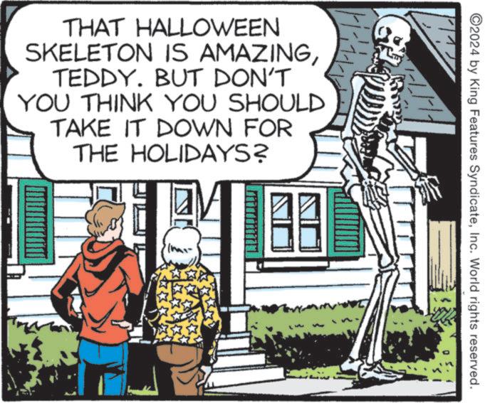 Art OCR: THAT HALLOWEEN SKELETON IS AMAZINGTEDDY. BUT DON'T YOU THINK YOU SHOULD TAKE IT DOWN FOR THE HOLIDAYS? ©2024 by King Features SyndicateInc. World rights reserved. THAT HALLOWEEN SKELETON IS AMAZINGTEDDY . BUT DON'T YOU THINK YOU SHOULD TAKE IT DOWN FOR THE HOLIDAYS ? © 2024 by King Features SyndicateInc. World rights reserved .