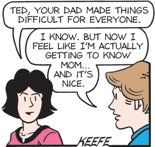 Sharing OCR: TEDYOUR DAD MADE THINGS DIFFICULT FOR EVERYONE. I KNOW. BUT NOW I FEEL LIKE I'M ACTUALLY GETTING TO KNOW MOM... AND IT'S NICE. KEEFE TEDYOUR DAD MADE THINGS DIFFICULT FOR EVERYONE . I KNOW . BUT NOW I FEEL LIKE I'M ACTUALLY GETTING TO KNOW MOM ... AND IT'S NICE . KEEFE