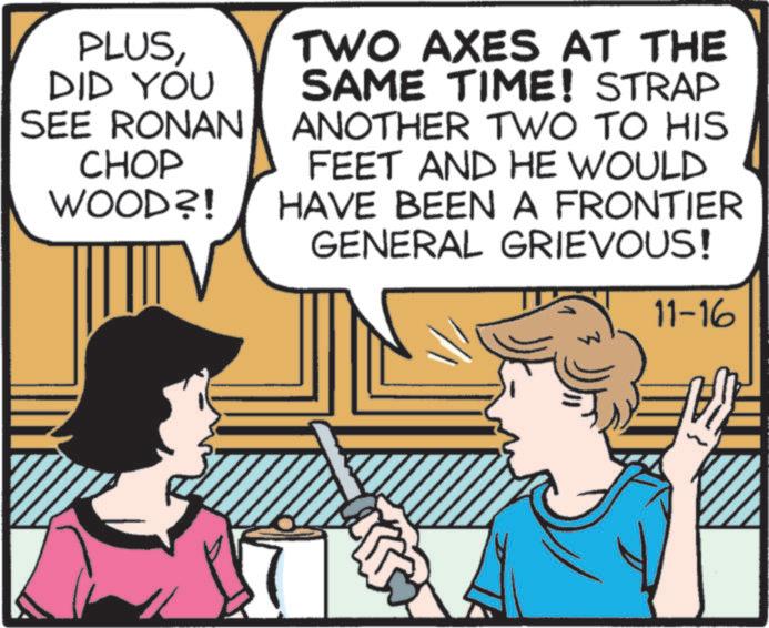 Font OCR: PLUSDID YOU SEE RONAN CHOP WOOD?! TWO AXES AT THE SAME TIME! STRAP ANOTHER TWO TO HIS FEET AND HE WOULD HAVE BEEN A FRONTIER GENERAL GRIEVOUS! 11-16 PLUSDID YOU SEE RONAN CHOP WOOD ?! TWO AXES AT THE SAME TIME ! STRAP ANOTHER TWO TO HIS FEET AND HE WOULD HAVE BEEN A FRONTIER GENERAL GRIEVOUS ! 11-16
