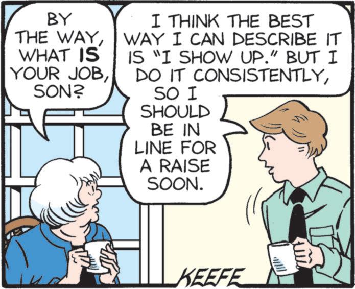 Mammal OCR: BY THE WAYWHAT IS YOUR JOBSON? I THINK THE BEST WAY I CAN DESCRIBE IT IS "I SHOW UP." BUT I DO IT CONSISTENTLYSO I SHOULD BE IN LINE FOR A RAISE SOON. KEEFE BY THE WAYWHAT IS YOUR JOBSON ? I THINK THE BEST WAY I CAN DESCRIBE IT IS " I SHOW UP . " BUT I DO IT CONSISTENTLYSO I SHOULD BE IN LINE FOR A RAISE SOON . KEEFE