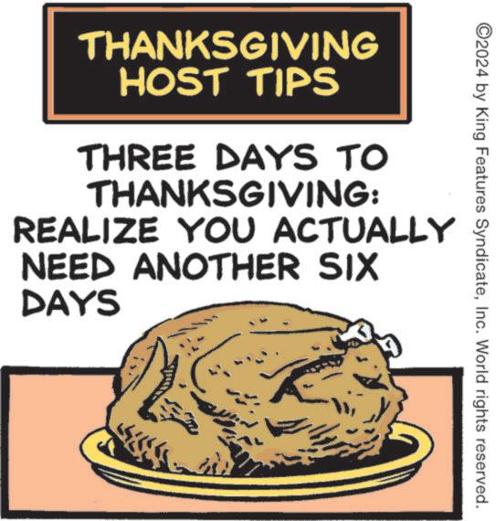 Handwriting OCR: ©2024 by King Features SyndicateInc. World rights reserved. THANKSGIVING HOST TIPS THREE DAYS TO THANKSGIVING: REALIZE YOU ACTUALLY NEED ANOTHER SIX DAYS © 2024 by King Features SyndicateInc. World rights reserved . THANKSGIVING HOST TIPS THREE DAYS TO THANKSGIVING : REALIZE YOU ACTUALLY NEED ANOTHER SIX DAYS