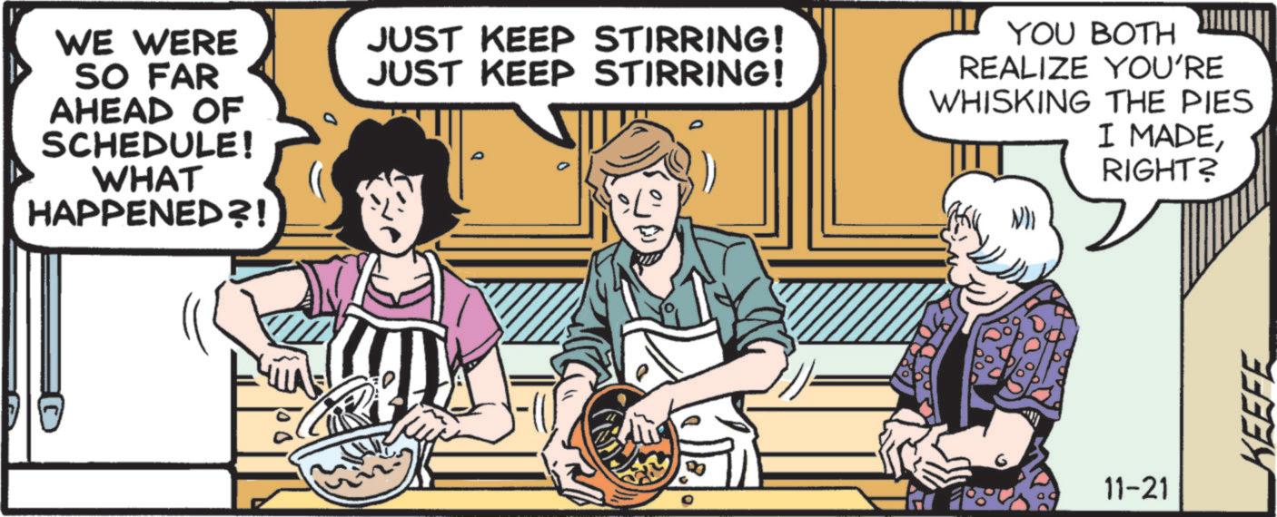 Fictional character OCR: WE WERE SO FAR AHEAD OF SCHEDULE! WHAT HAPPENED?! JUST KEEP STIRRING! JUST KEEP STIRRING! 0 YOU BOTH REALIZE YOU'RE WHISKING THE PIES I MADERIGHT? 11-21 KEEFE WE WERE SO FAR AHEAD OF SCHEDULE ! WHAT HAPPENED ?! JUST KEEP STIRRING ! JUST KEEP STIRRING ! 0 YOU BOTH REALIZE YOU'RE WHISKING THE PIES I MADERIGHT ? 11-21 KEEFE