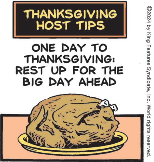 Junk food OCR: 2024 by King Features SyndicateInc. World rights reserved. THANKSGIVING HOST TIPS ONE DAY TO THANKSGIVING: REST UP FOR THE BIG DAY AHEAD 2024 by King Features SyndicateInc. World rights reserved . THANKSGIVING HOST TIPS ONE DAY TO THANKSGIVING : REST UP FOR THE BIG DAY AHEAD