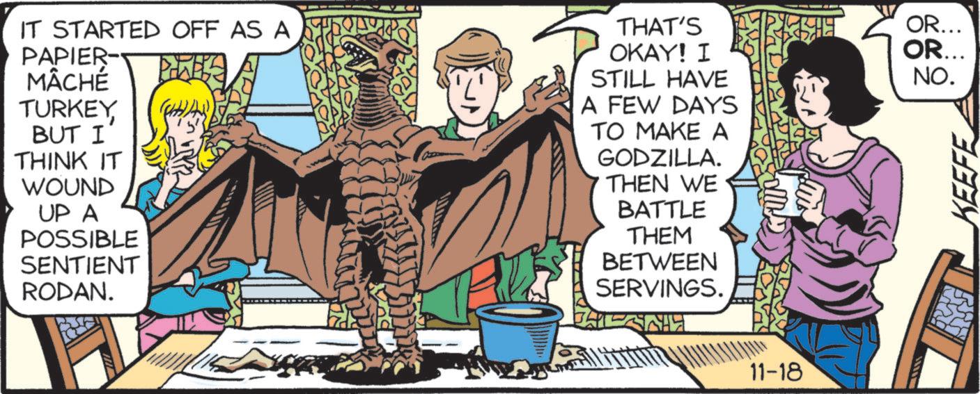 Fiction OCR: IT STARTED OFF AS A PAPIER- MÂCHÉ TURKEY BUT I THINK IT WOUND UP A POSSIBLE SENTIENT RODAN. THAT'S OR... OKAY! I OR... NO. STILL HAVE A FEW DAYS TO MAKE A GODZILLA. THEN WE BATTLE THEM BETWEEN SERVINGS. 11-18 KEEFE IT STARTED OFF AS A PAPIER- MÂCHÉ TURKEY BUT I THINK IT WOUND UP A POSSIBLE SENTIENT RODAN . THAT'S OR ... OKAY ! I OR ... NO . STILL HAVE A FEW DAYS TO MAKE A GODZILLA . THEN WE BATTLE THEM BETWEEN SERVINGS . 11-18 KEEFE