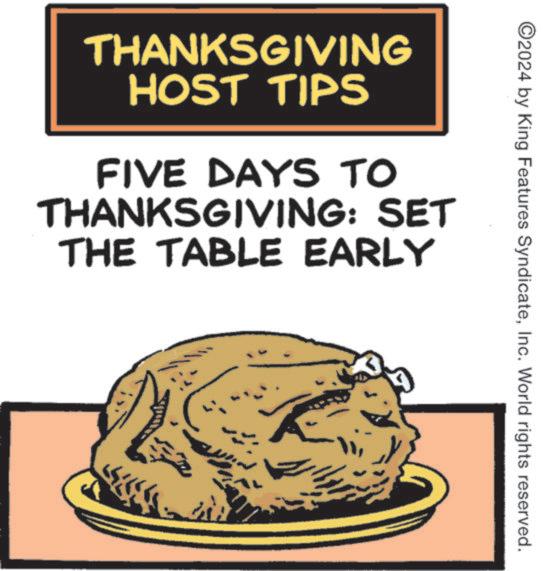 Comfort food OCR: ©2024 by King Features SyndicateInc. World rights reserved. THANKSGIVING HOST TIPS FIVE DAYS TO THANKSGIVING: SET THE TABLE EARLY © 2024 by King Features SyndicateInc. World rights reserved . THANKSGIVING HOST TIPS FIVE DAYS TO THANKSGIVING : SET THE TABLE EARLY
