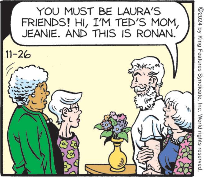 Happy OCR: YOU MUST BE LAURA'S FRIENDS! HIJEANIE. AND THIS IS RONAN. 11-26 K ©2024 by King Features SyndicateInc. World rights reserved. YOU MUST BE LAURA'S FRIENDS ! HII'M TED'S MOMJEANIE . AND THIS IS RONAN . 11-26 K © 2024 by King Features SyndicateInc. World rights reserved .