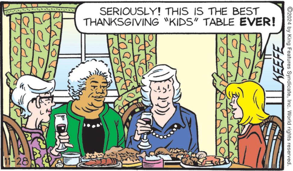 Illustration OCR: 11-28 SERIOUSLY! THIS IS THE BEST THANKSGIVING "KIDS" TABLE EVER! KEEFE 2024 by King Features SyndicateInc. World rights reserved. 11-28 SERIOUSLY ! THIS IS THE BEST THANKSGIVING " KIDS " TABLE EVER ! KEEFE 2024 by King Features SyndicateInc. World rights reserved .
