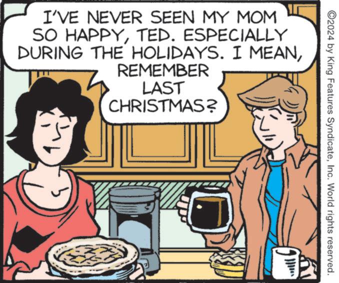 Dish OCR: ©2024 by King Features SyndicateInc. World rights reserved. I'VE NEVER SEEN MY MOM SO HAPPYTED. ESPECIALLY DURING THE HOLIDAYS. I MEANREMEMBER LAST CHRISTMAS? © 2024 by King Features SyndicateInc. World rights reserved . I'VE NEVER SEEN MY MOM SO HAPPYTED . ESPECIALLY DURING THE HOLIDAYS . I MEANREMEMBER LAST CHRISTMAS ?