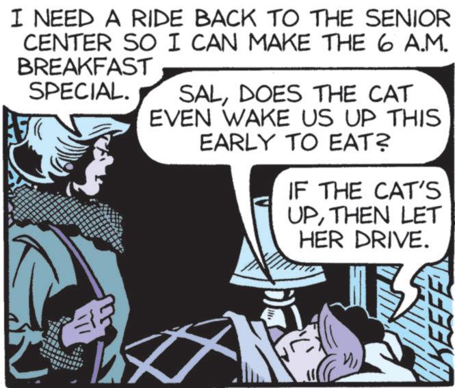 Fictional character OCR: I NEED A RIDE BACK TO THE SENIOR CENTER SO I CAN MAKE THE 6 A.M. BREAKFAST SPECIAL. SALDOES THE CAT EVEN WAKE US UP THIS EARLY TO EAT? IF THE CAT'S UPTHEN LET HER DRIVE. "" KEE I NEED A RIDE BACK TO THE SENIOR CENTER SO I CAN MAKE THE 6 A.M. BREAKFAST SPECIAL . SALDOES THE CAT EVEN WAKE US UP THIS EARLY TO EAT ? IF THE CAT'S UPTHEN LET HER DRIVE . " " KEE