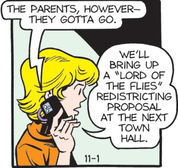 Illustration OCR: THE PARENTSHOWEVER- THEY GOTTA GO. 11-1 WE'LL BRING UP A "LORD OF THE FLIES" REDISTRICTING PROPOSAL AT THE NEXT TOWN HALL. THE PARENTSHOWEVER- THEY GOTTA GO . 11-1 WE'LL BRING UP A " LORD OF THE FLIES " REDISTRICTING PROPOSAL AT THE NEXT TOWN HALL .