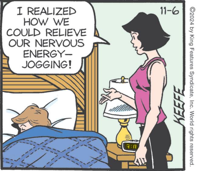 People OCR: I REALIZED HOW WE COULD RELIEVE OUR NERVOUS ENERGY- JOGGING! 11-6 7:0 41 KEEFE ©2024 by King Features SyndicateInc. World rights reserved. I REALIZED HOW WE COULD RELIEVE OUR NERVOUS ENERGY- JOGGING ! 11-6 7 : 0 41 KEEFE © 2024 by King Features SyndicateInc. World rights reserved .
