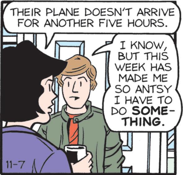 Font OCR: THEIR PLANE DOESN'T ARRIVE FOR ANOTHER FIVE HOURS. I KNOWBUT THIS WEEK HAS MADE ME SO ANTSY I HAVE TO DO SOME- THING. 11-7 THEIR PLANE DOESN'T ARRIVE FOR ANOTHER FIVE HOURS . I KNOWBUT THIS WEEK HAS MADE ME SO ANTSY I HAVE TO DO SOME- THING . 11-7