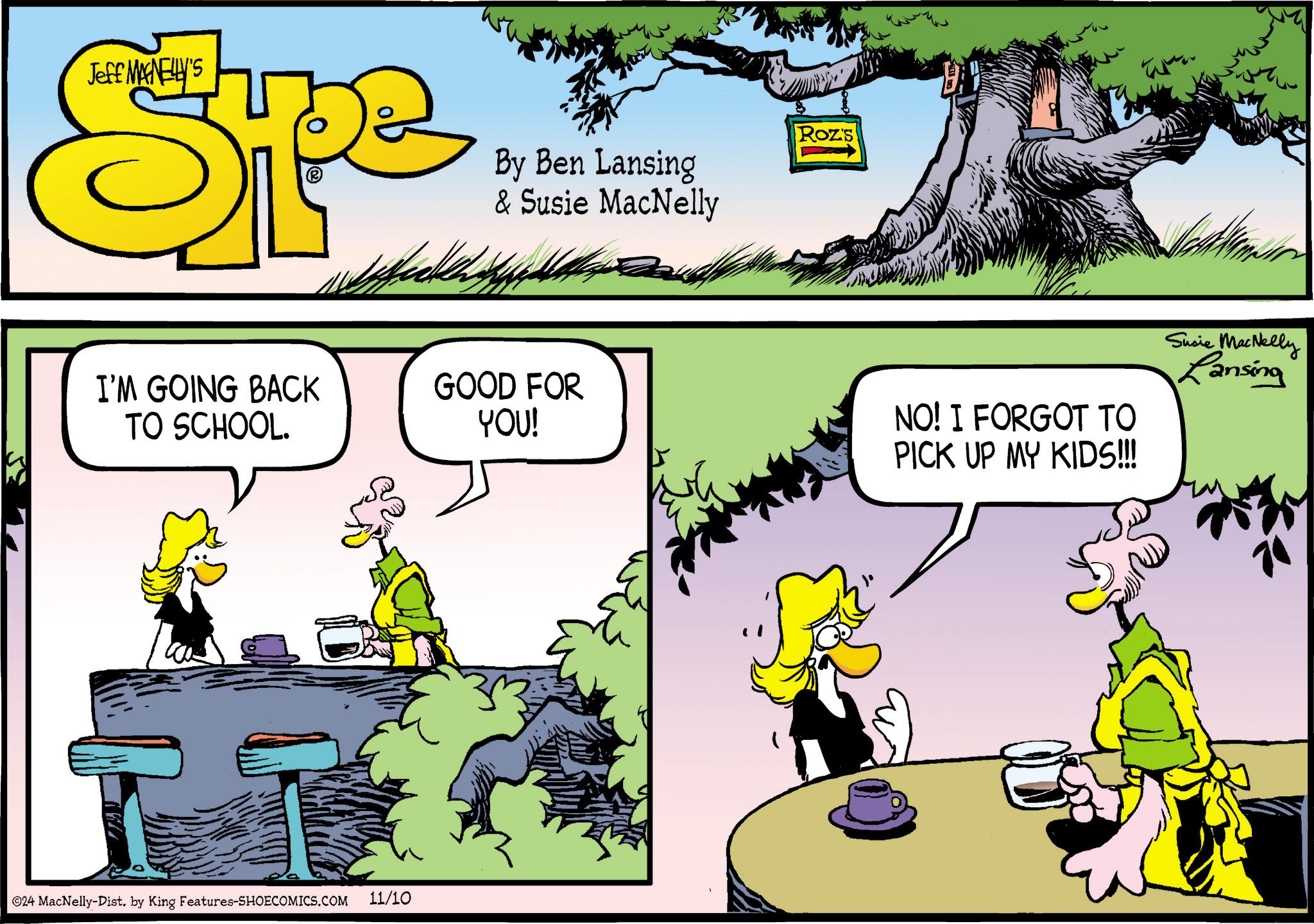 Tree OCR: Jeff MANELLY'S Spe By Ben Lansing & Susie MacNelly I'M GOING BACK TO SCHOOL. ©24 MacNelly-Dist. by King Features-SHOECOMICS.COM 11/10 GOOD FOR YOU! Roz's NO! I FORGOT TO PICK UP MY KIDS!!! Susie MacNelly Lansing Jeff MANELLY'S Spe By Ben Lansing & Susie MacNelly I'M GOING BACK TO SCHOOL . © 24 MacNelly - Dist . by King Features-SHOECOMICS.COM 11/10 GOOD FOR YOU ! Roz's NO ! I FORGOT TO PICK UP MY KIDS !!! Susie MacNelly Lansing