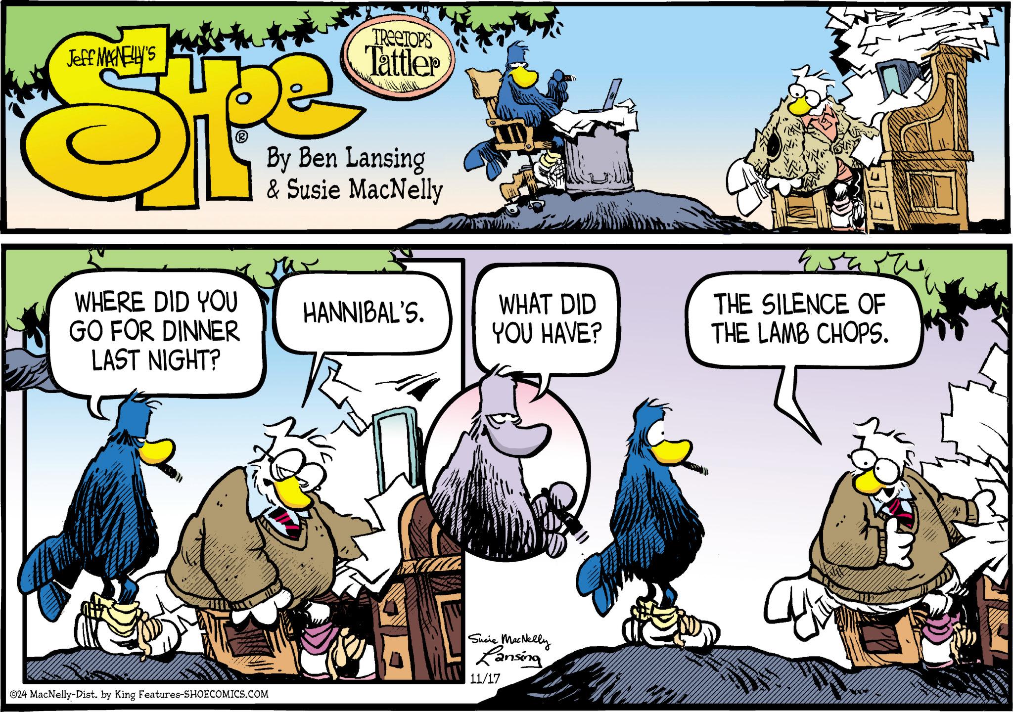 Art OCR: Jeff MAGNELLY'S TREETOPS Tattler By Ben Lansing & Susie MacNelly WHERE DID YOU HANNIBAL'S. GO FOR DINNER LAST NIGHT? WHAT DID YOU HAVE? THE SILENCE OF THE LAMB CHOPS. 024 MacNelly-Dist. by King Features-SHOECOMICS.COM Susie MacNelly Lansing 11/17 Jeff MAGNELLY'S TREETOPS Tattler By Ben Lansing & Susie MacNelly WHERE DID YOU HANNIBAL'S . GO FOR DINNER LAST NIGHT ? WHAT DID YOU HAVE ? THE SILENCE OF THE LAMB CHOPS . 024 MacNelly - Dist . by King Features-SHOECOMICS.COM Susie MacNelly Lansing 11/17